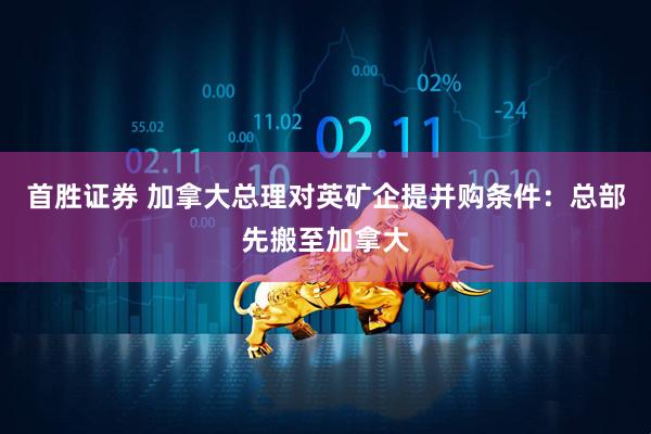 首胜证券 加拿大总理对英矿企提并购条件：总部先搬至加拿大