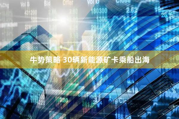 牛势策略 30辆新能源矿卡乘船出海