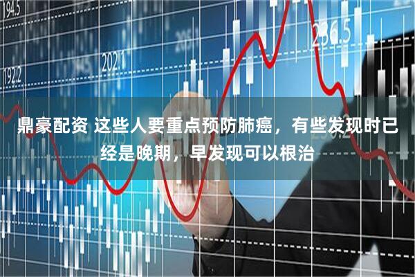 鼎豪配资 这些人要重点预防肺癌，有些发现时已经是晚期，早发现可以根治