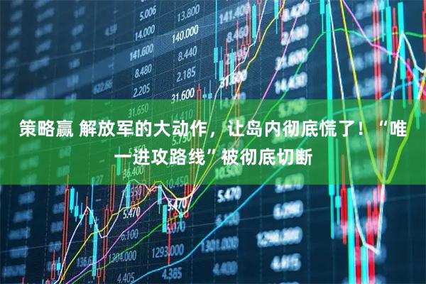 策略赢 解放军的大动作，让岛内彻底慌了！“唯一进攻路线”被彻底切断