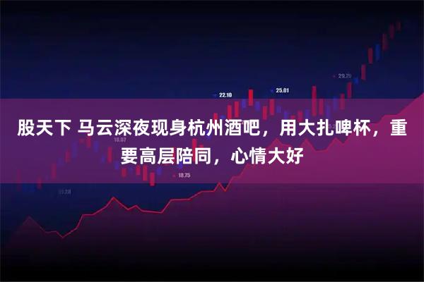 股天下 马云深夜现身杭州酒吧，用大扎啤杯，重要高层陪同，心情大好