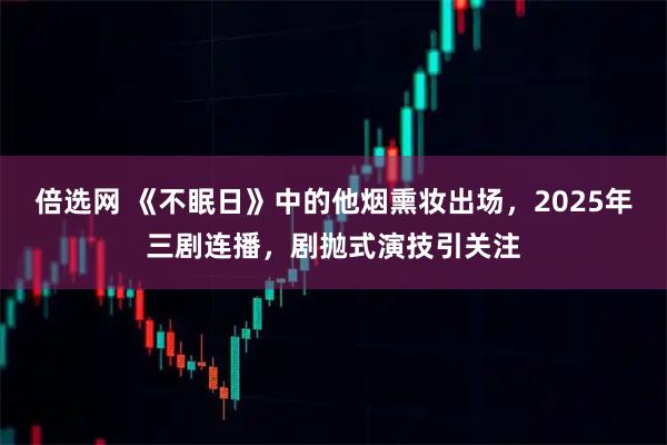 倍选网 《不眠日》中的他烟熏妆出场，2025年三剧连播，剧抛式演技引关注