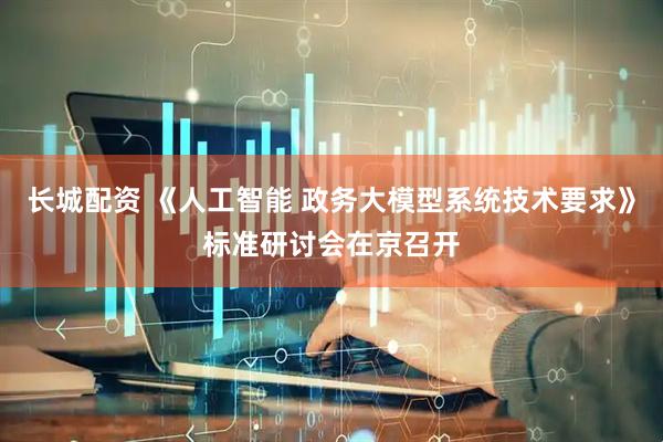 长城配资 《人工智能 政务大模型系统技术要求》标准研讨会在京召开