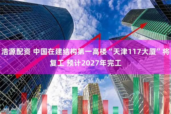 浩源配资 中国在建结构第一高楼“天津117大厦”将复工 预计2027年完工