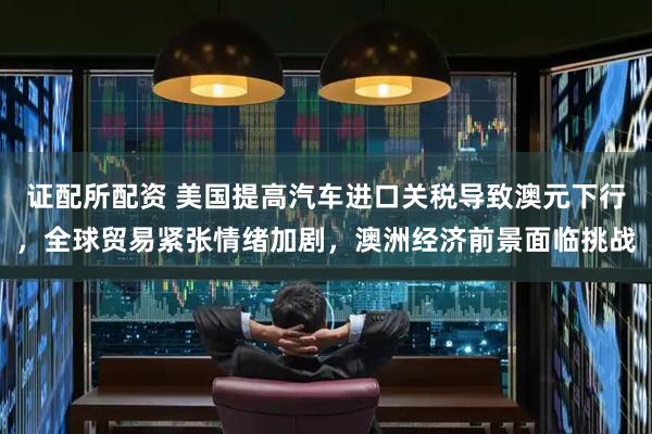 证配所配资 美国提高汽车进口关税导致澳元下行，全球贸易紧张情绪加剧，澳洲经济前景面临挑战