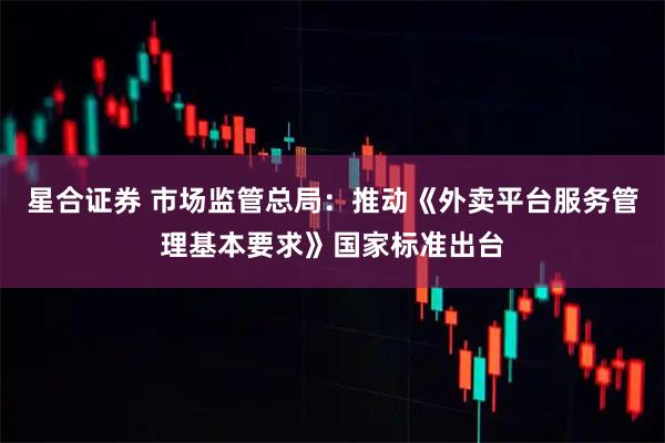 星合证券 市场监管总局：推动《外卖平台服务管理基本要求》国家标准出台