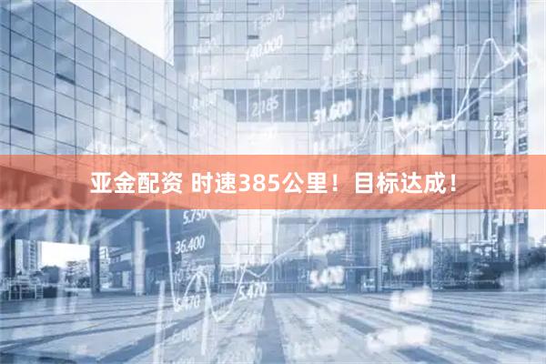 亚金配资 时速385公里！目标达成！
