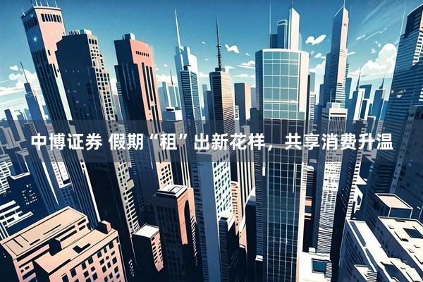 中博证券 假期“租”出新花样，共享消费升温