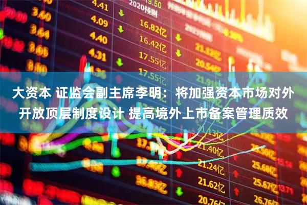 大资本 证监会副主席李明：将加强资本市场对外开放顶层制度设计 提高境外上市备案管理质效