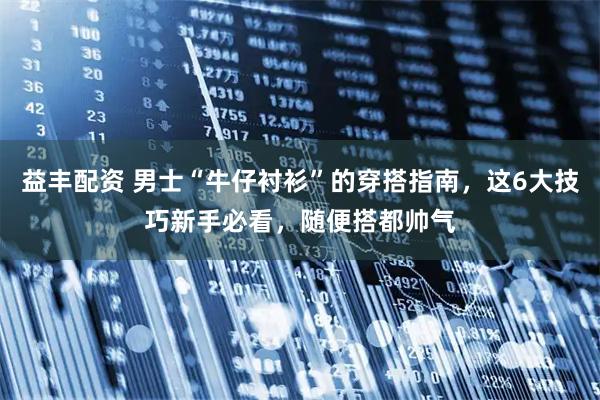 益丰配资 男士“牛仔衬衫”的穿搭指南，这6大技巧新手必看，随便搭都帅气