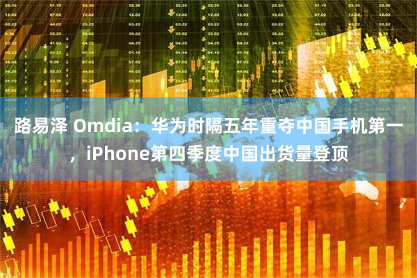 路易泽 Omdia：华为时隔五年重夺中国手机第一，iPhone第四季度中国出货量登顶