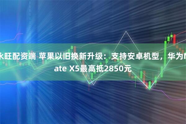 永旺配资端 苹果以旧换新升级：支持安卓机型，华为Mate X5最高抵2850元