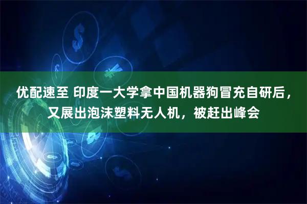 优配速至 印度一大学拿中国机器狗冒充自研后，又展出泡沫塑料无人机，被赶出峰会