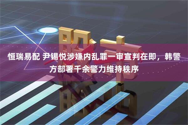 恒瑞易配 尹锡悦涉嫌内乱罪一审宣判在即，韩警方部署千余警力维持秩序
