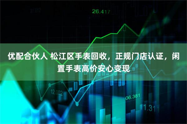 优配合伙人 松江区手表回收，正规门店认证，闲置手表高价安心变现