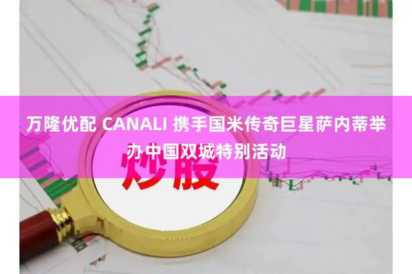 万隆优配 CANALI 携手国米传奇巨星萨内蒂举办中国双城特别活动