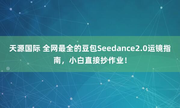 天源国际 全网最全的豆包Seedance2.0运镜指南，小白直接抄作业！