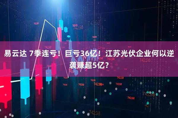 易云达 7季连亏！巨亏36亿！江苏光伏企业何以逆袭赚超5亿？