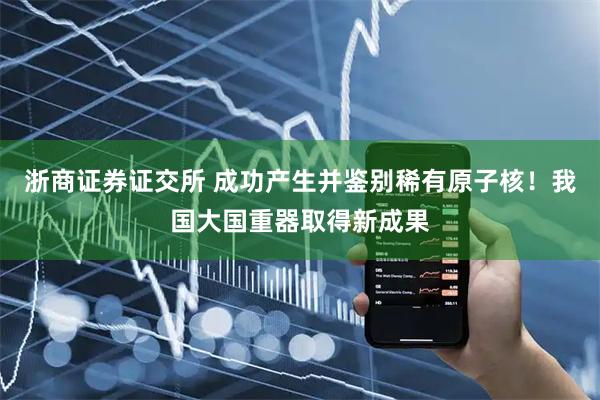 浙商证券证交所 成功产生并鉴别稀有原子核！我国大国重器取得新成果